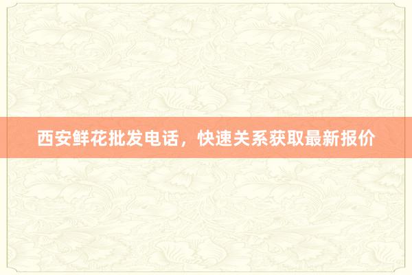 西安鲜花批发电话，快速关系获取最新报价