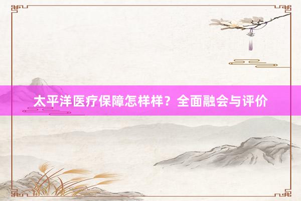 太平洋医疗保障怎样样？全面融会与评价